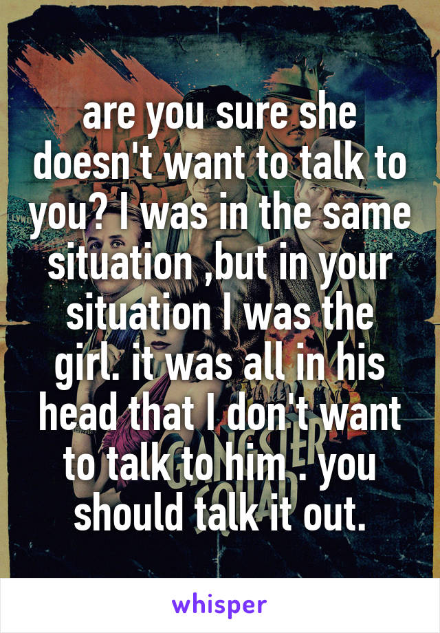 are you sure she doesn't want to talk to you? I was in the same situation ,but in your situation I was the girl. it was all in his head that I don't want to talk to him . you should talk it out.