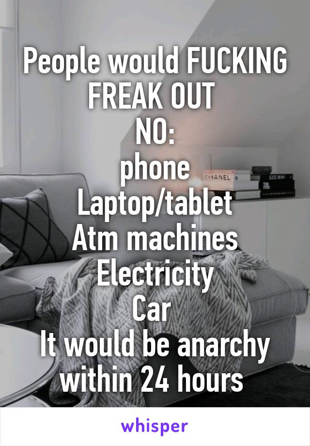 People would FUCKING FREAK OUT 
NO:
phone
Laptop/tablet
Atm machines
Electricity
Car 
It would be anarchy within 24 hours 