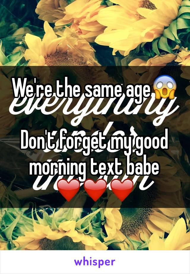 We're the same age😱

Don't forget my good morning text babe ❤️❤️❤️