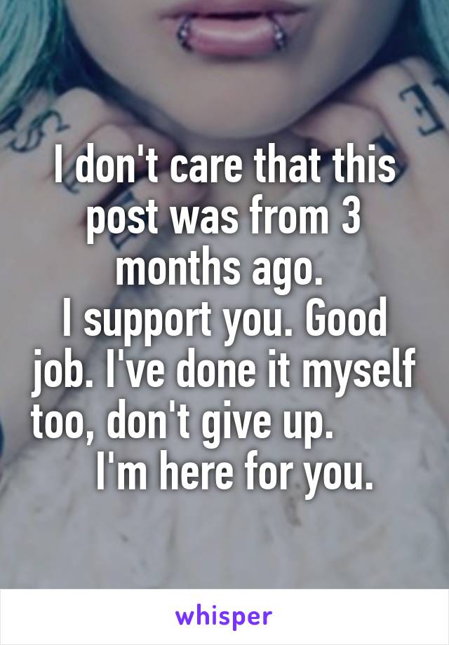 I don't care that this post was from 3 months ago. 
I support you. Good job. I've done it myself too, don't give up.            I'm here for you. 