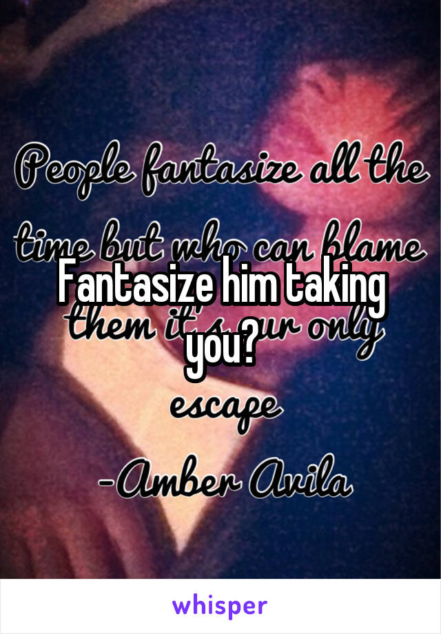 Fantasize him taking you?