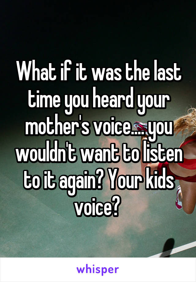 What if it was the last time you heard your mother's voice.... you wouldn't want to listen to it again? Your kids voice? 