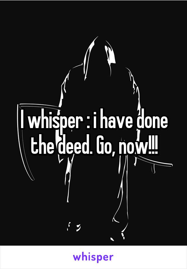 I whisper : i have done the deed. Go, now!!!
