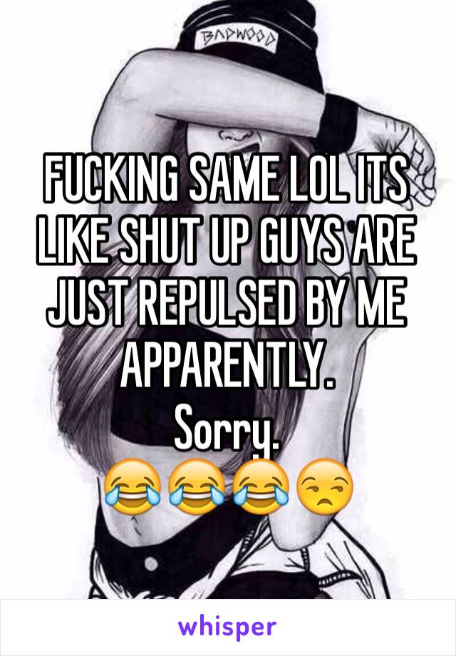 FUCKING SAME LOL ITS LIKE SHUT UP GUYS ARE JUST REPULSED BY ME APPARENTLY.
Sorry.
😂😂😂😒