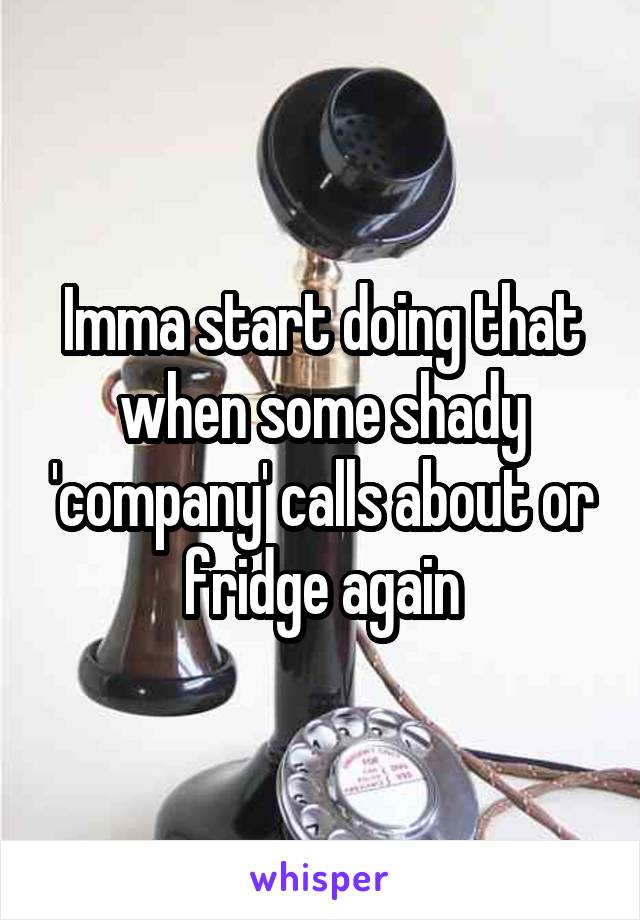 Imma start doing that when some shady 'company' calls about or fridge again