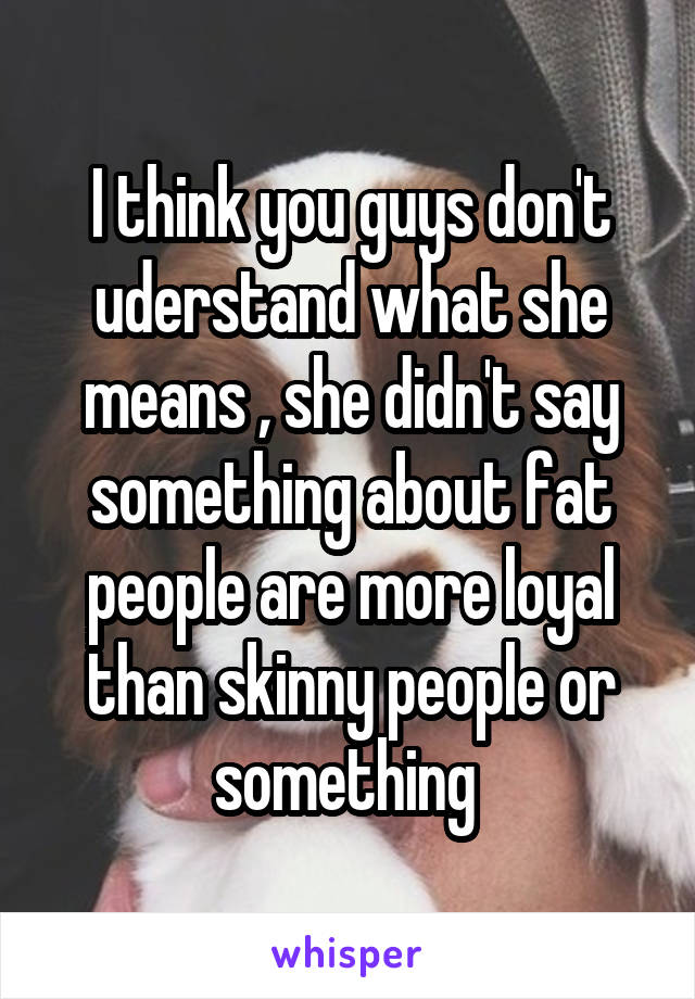 I think you guys don't uderstand what she means , she didn't say something about fat people are more loyal than skinny people or something 