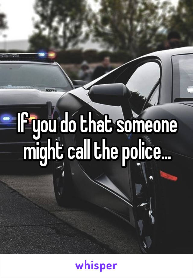 If you do that someone might call the police...