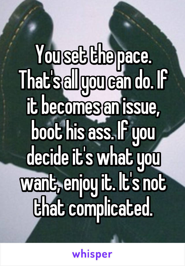 You set the pace. That's all you can do. If it becomes an issue, boot his ass. If you decide it's what you want, enjoy it. It's not that complicated.