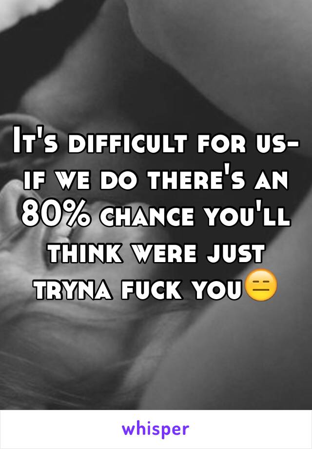 It's difficult for us- if we do there's an 80% chance you'll think were just tryna fuck you😑
