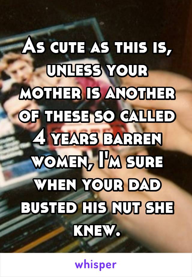 As cute as this is, unless your mother is another of these so called 4 years barren women, I'm sure when your dad busted his nut she knew.