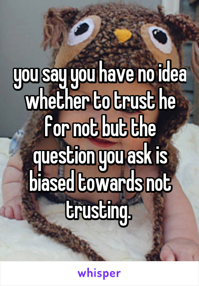 you say you have no idea whether to trust he for not but the question you ask is biased towards not trusting. 