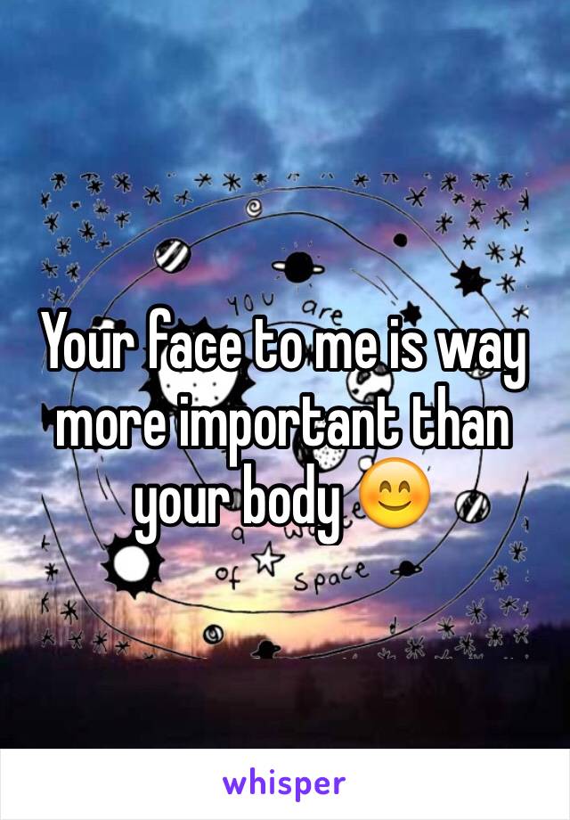 Your face to me is way more important than your body 😊