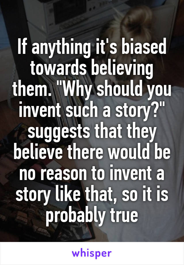 If anything it's biased towards believing them. "Why should you invent such a story?" suggests that they believe there would be no reason to invent a story like that, so it is probably true