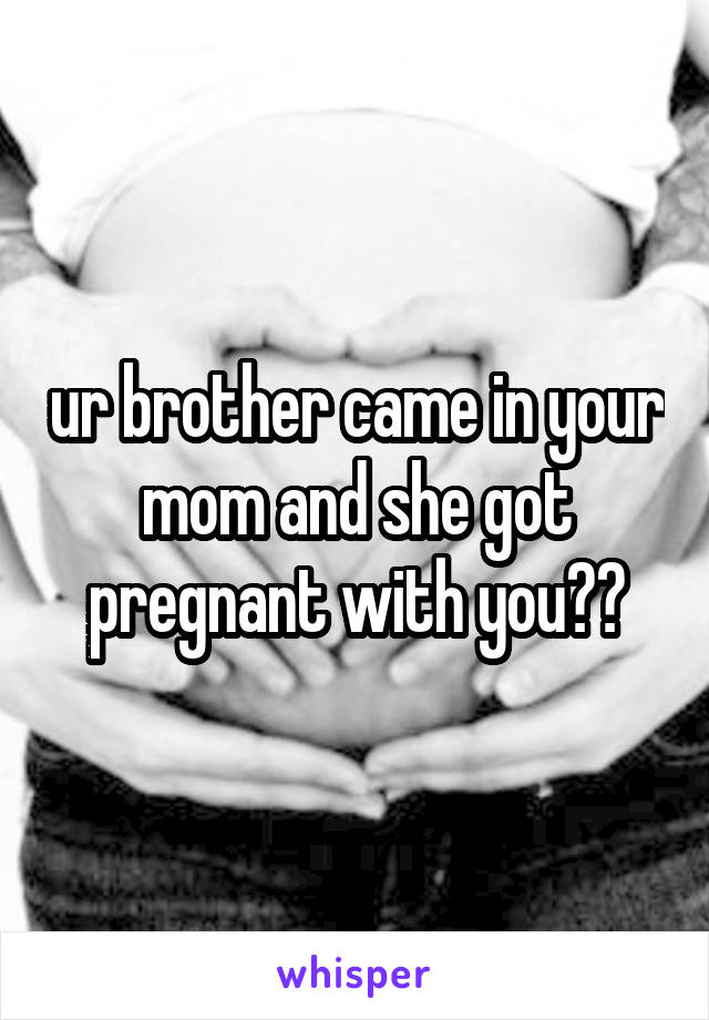 ur brother came in your mom and she got pregnant with you??