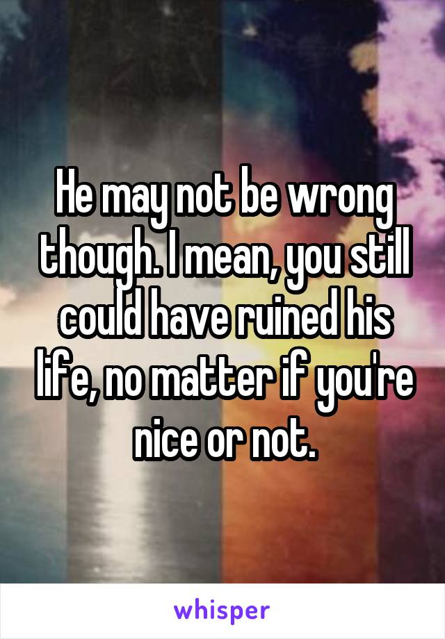 He may not be wrong though. I mean, you still could have ruined his life, no matter if you're nice or not.