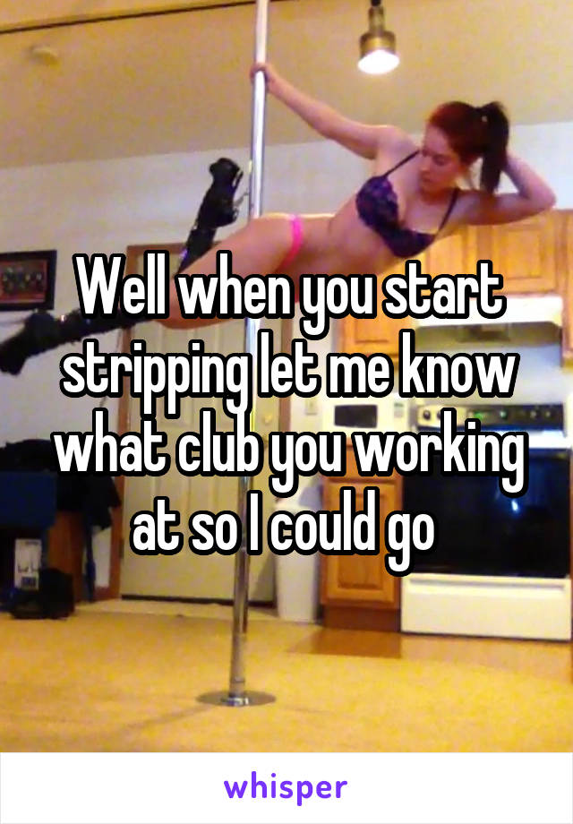 Well when you start stripping let me know what club you working at so I could go 