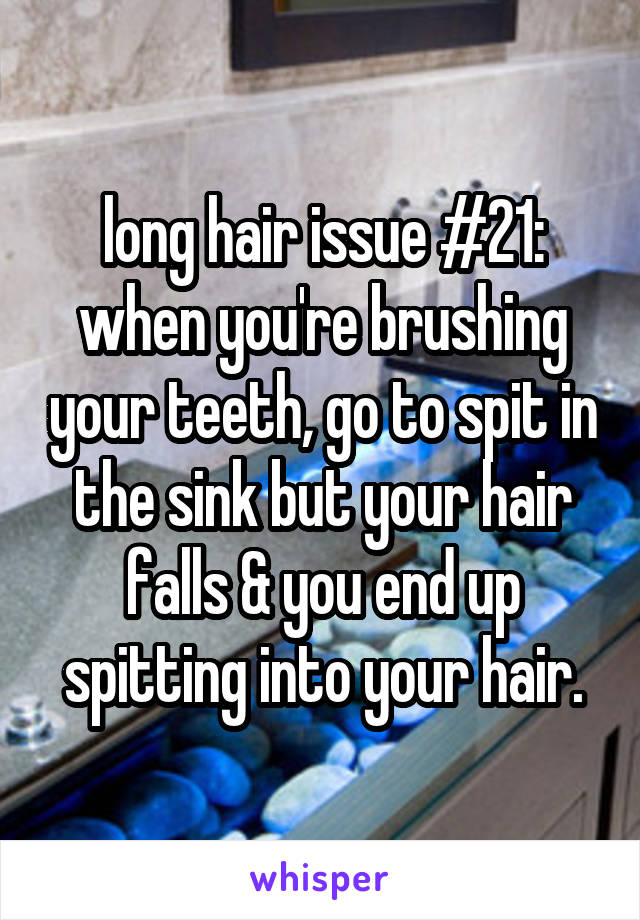 long hair issue #21: when you're brushing your teeth, go to spit in the sink but your hair falls & you end up spitting into your hair.