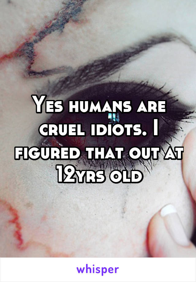 Yes humans are cruel idiots. I figured that out at 12yrs old