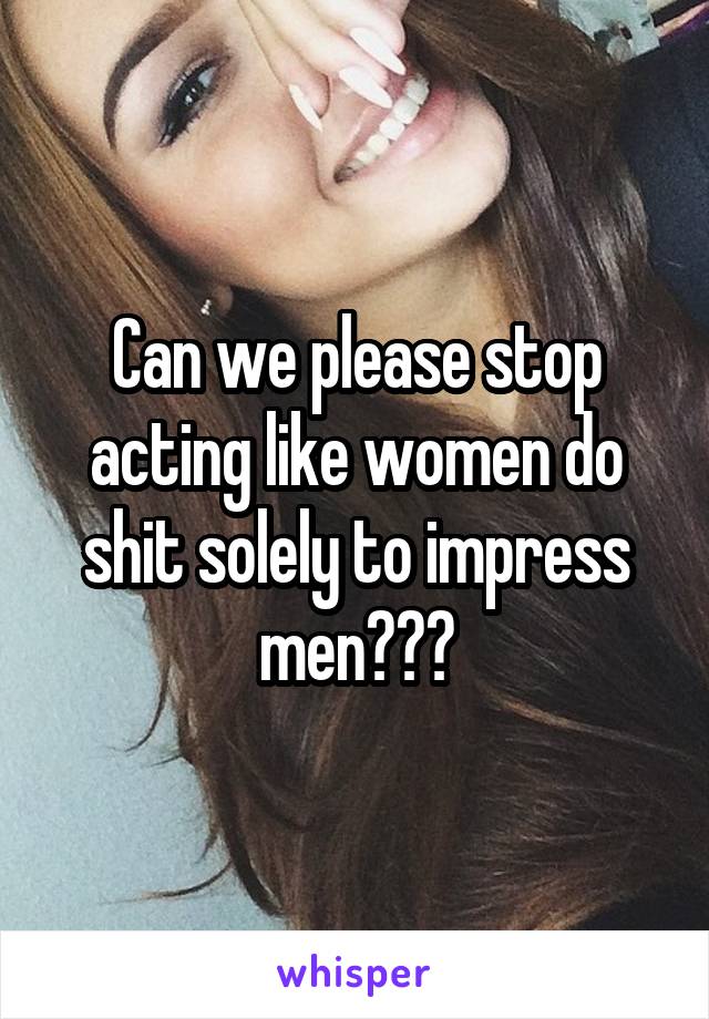 Can we please stop acting like women do shit solely to impress men???