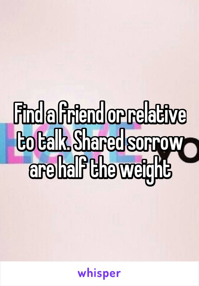 Find a friend or relative to talk. Shared sorrow are half the weight