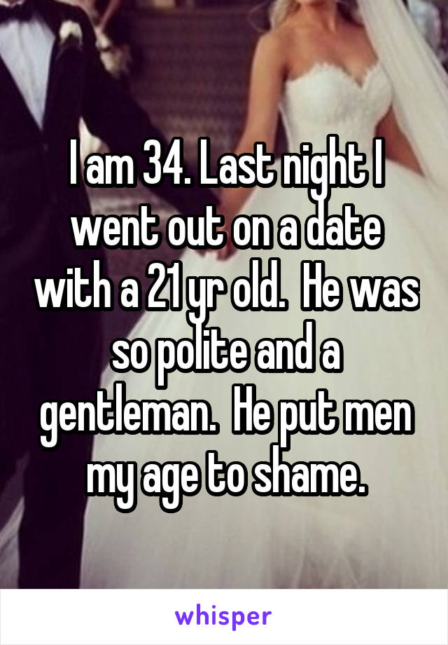 I am 34. Last night I went out on a date with a 21 yr old.  He was so polite and a gentleman.  He put men my age to shame.