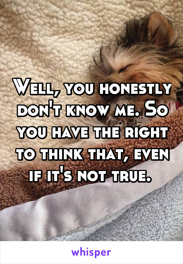 Well, you honestly don't know me. So you have the right to think that, even if it's not true. 