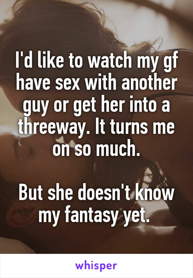I'd like to watch my gf have sex with another guy or get her into a threeway. It turns me on so much.

But she doesn't know my fantasy yet. 