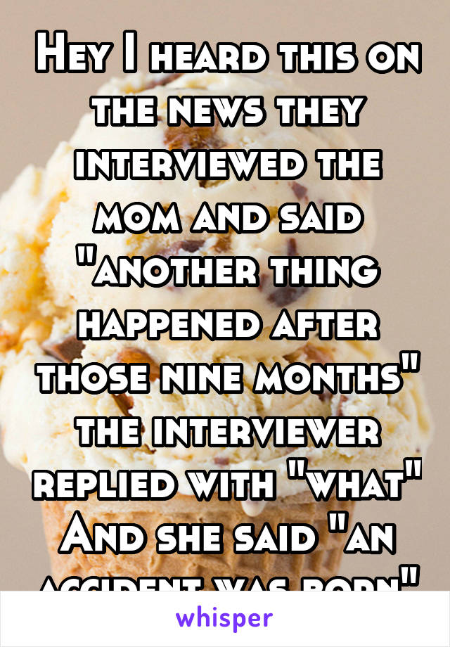 Hey I heard this on the news they interviewed the mom and said "another thing happened after those nine months" the interviewer replied with "what"
And she said "an accident was born"