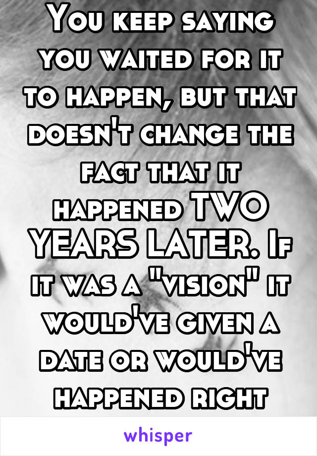 You keep saying you waited for it to happen, but that doesn't change the fact that it happened TWO YEARS LATER. If it was a "vision" it would've given a date or would've happened right away.