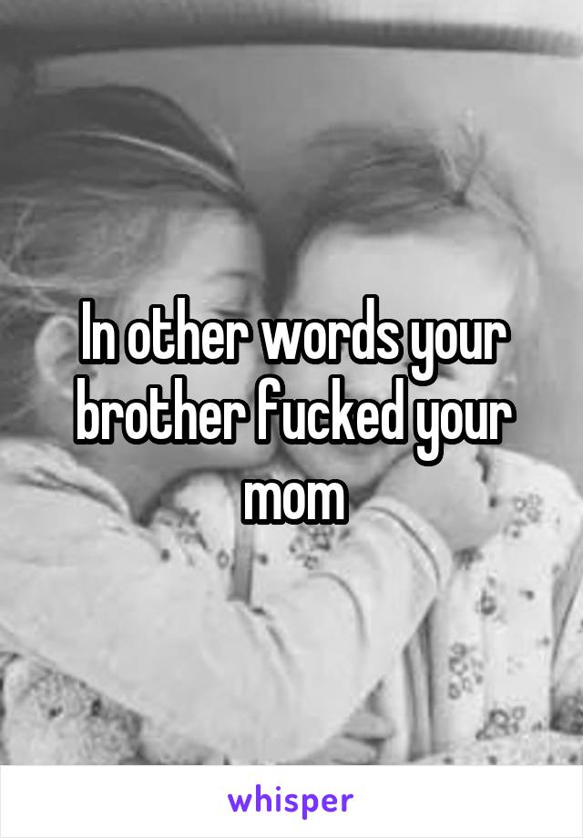 In other words your brother fucked your mom