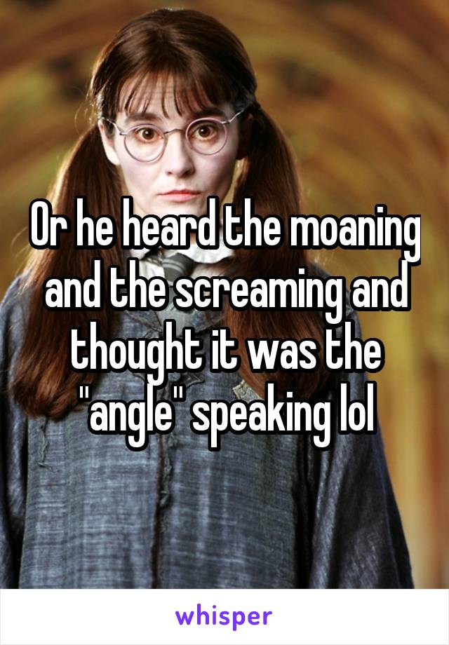 Or he heard the moaning and the screaming and thought it was the "angle" speaking lol