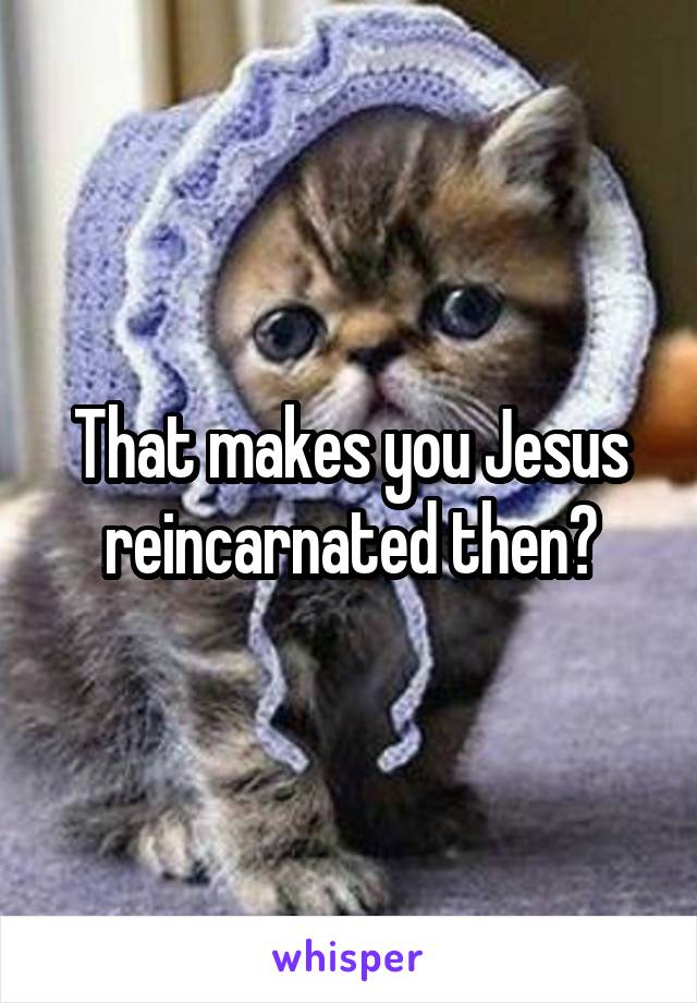 That makes you Jesus reincarnated then?