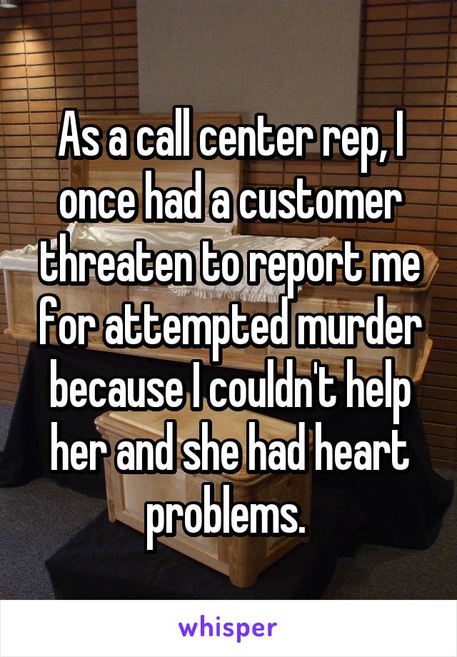 As a call center rep, I once had a customer threaten to report me for attempted murder because I couldn't help her and she had heart problems. 