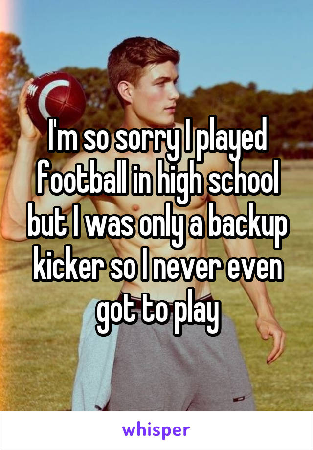 I'm so sorry I played football in high school but I was only a backup kicker so I never even got to play