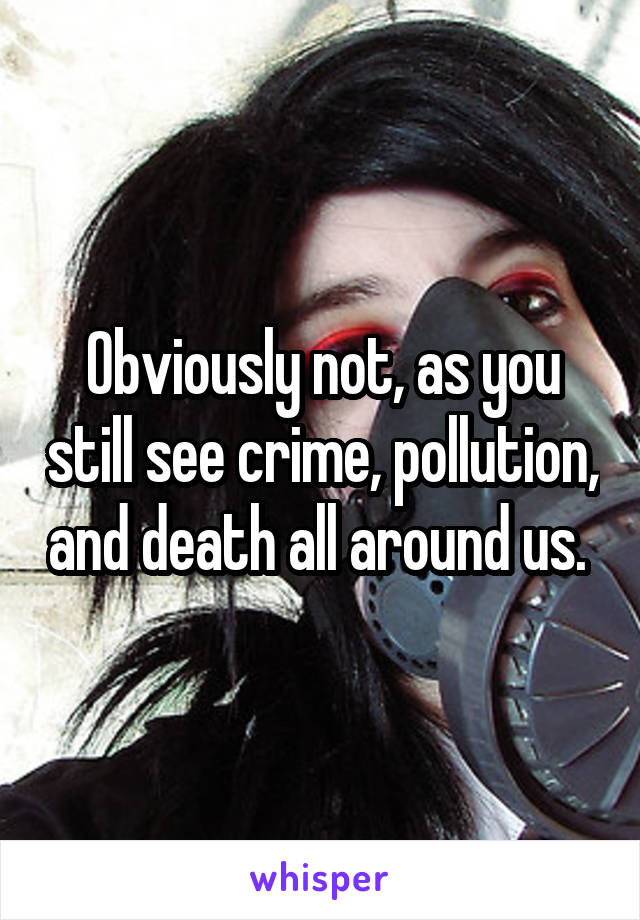 Obviously not, as you still see crime, pollution, and death all around us. 