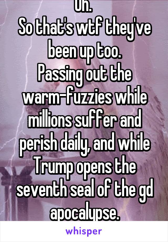 Oh. 
So that's wtf they've been up too.
Passing out the warm-fuzzies while millions suffer and perish daily, and while Trump opens the seventh seal of the gd apocalypse.
Awesome.