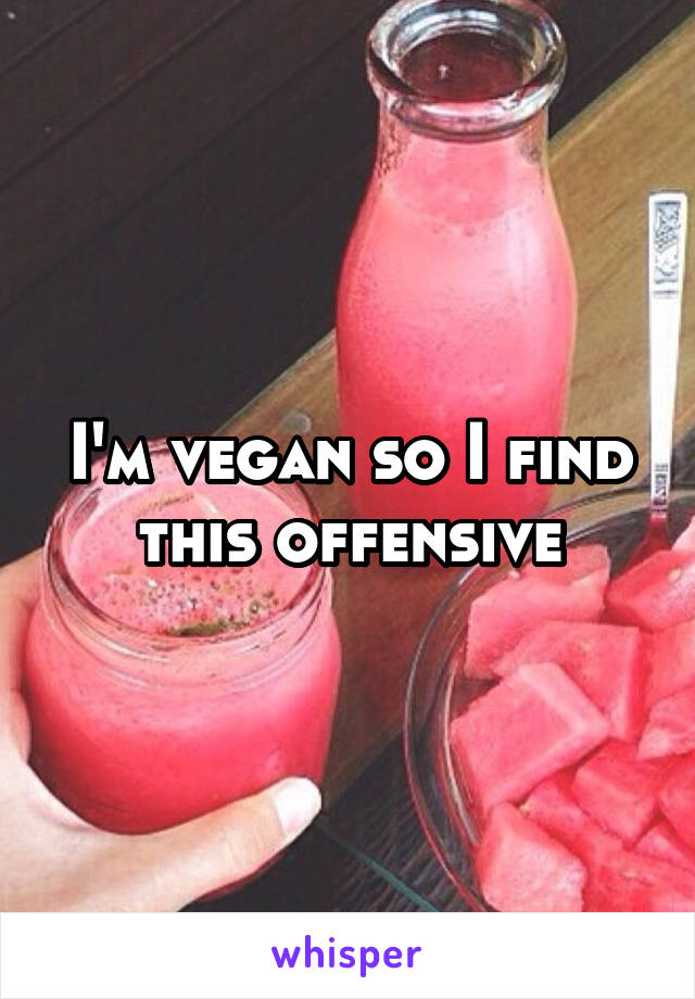 I'm vegan so I find this offensive