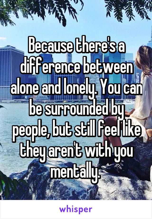 Because there's a difference between alone and lonely. You can be surrounded by people, but still feel like they aren't with you mentally. 