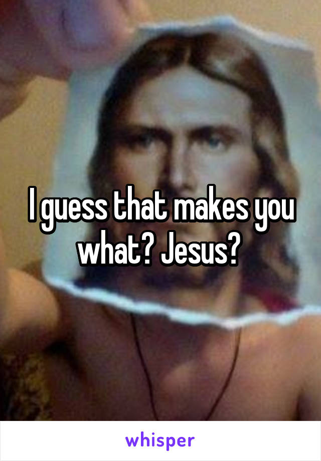 I guess that makes you what? Jesus? 