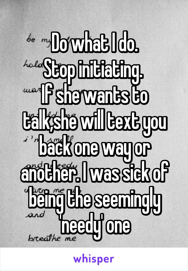 Do what I do.
Stop initiating. 
If she wants to talk,she will text you back one way or another. I was sick of being the seemingly 'needy' one