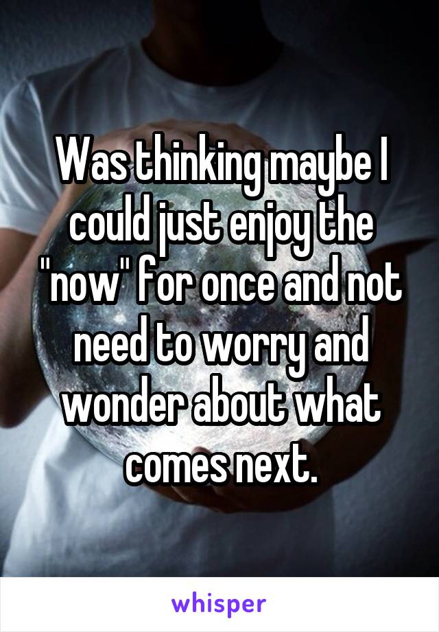 Was thinking maybe I could just enjoy the "now" for once and not need to worry and wonder about what comes next.