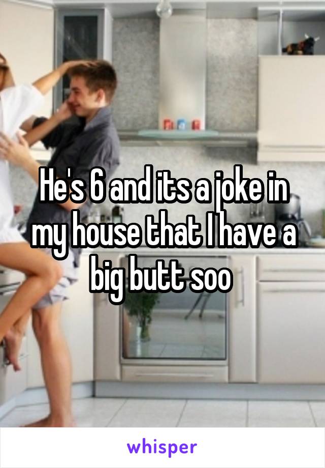 He's 6 and its a joke in my house that I have a big butt soo 