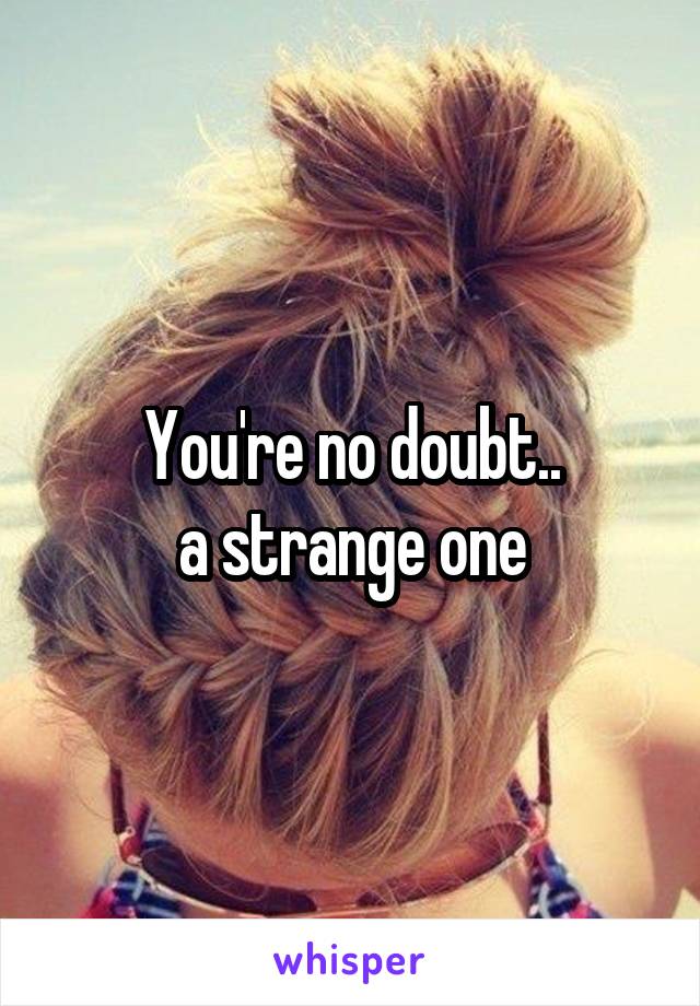 You're no doubt..
a strange one