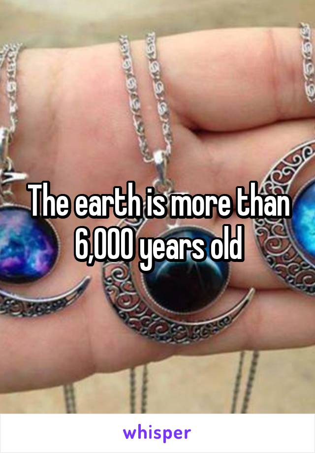 The earth is more than 6,000 years old