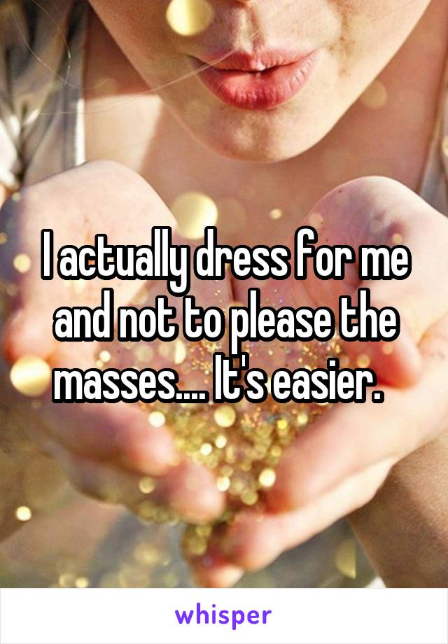 I actually dress for me and not to please the masses.... It's easier.  