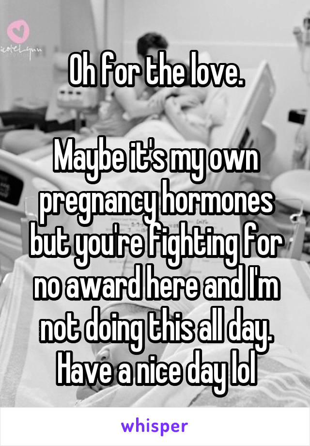 Oh for the love.

Maybe it's my own pregnancy hormones but you're fighting for no award here and I'm not doing this all day. Have a nice day lol