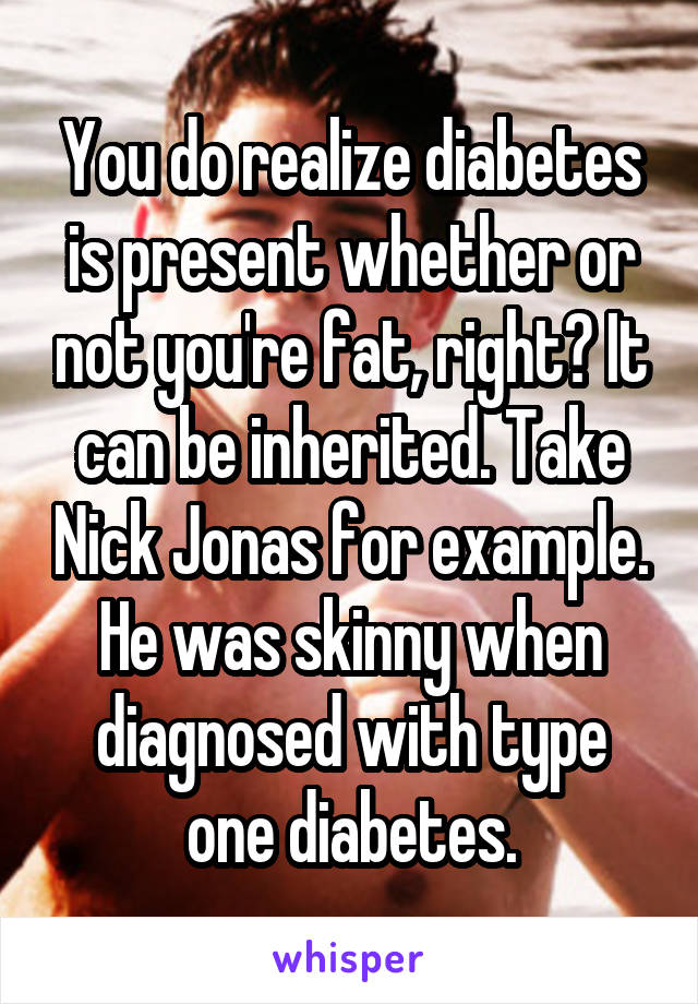 You do realize diabetes is present whether or not you're fat, right? It can be inherited. Take Nick Jonas for example. He was skinny when diagnosed with type one diabetes.