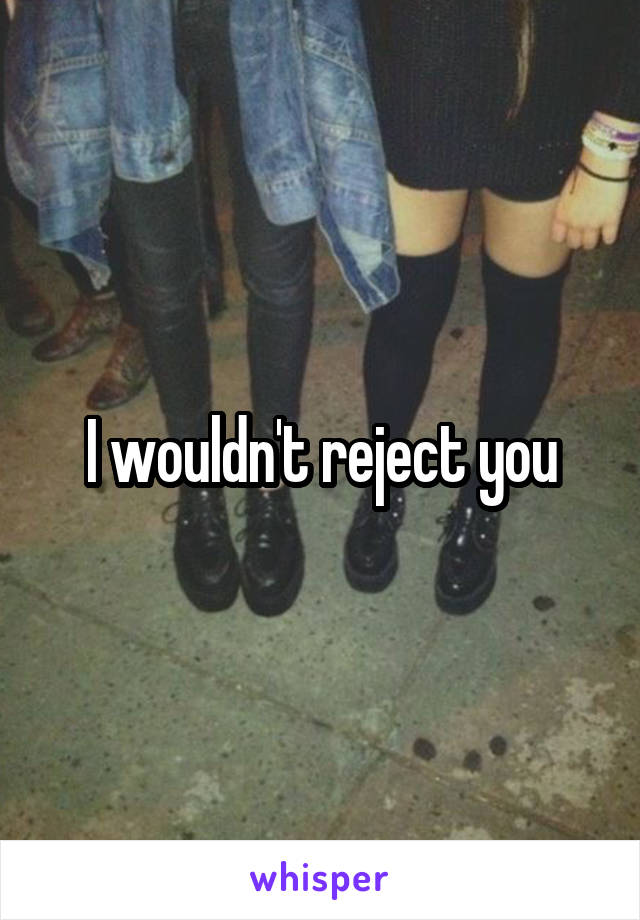 I wouldn't reject you