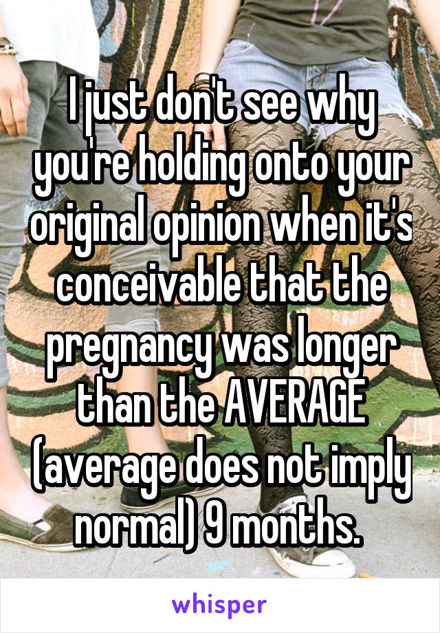 I just don't see why you're holding onto your original opinion when it's conceivable that the pregnancy was longer than the AVERAGE (average does not imply normal) 9 months. 