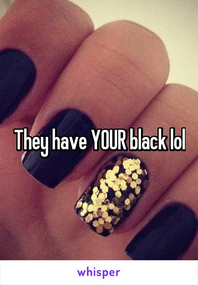 They have YOUR black lol